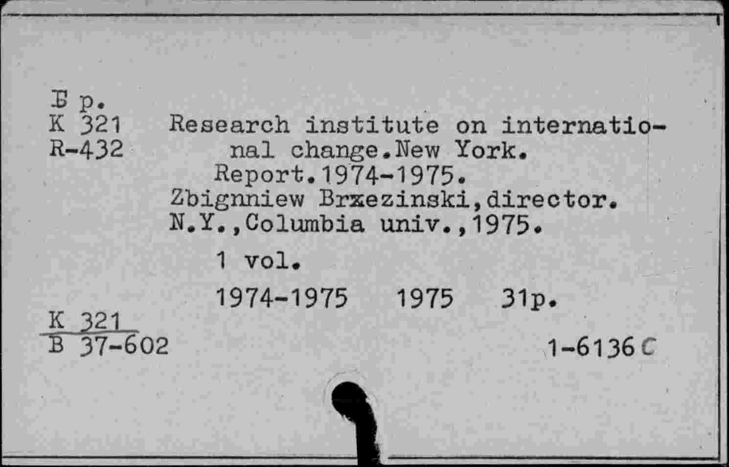 ﻿£ p.
K 321 Research institute on internatio-
R-432 nal change.New York.
Report.1974-1975.
Zbignniew Brxezinski,director.
N.Y.,Columbia univ.,1975.
1 vol.
1974-1975	1975	31p.
K 321_ 37-602	1-6136C